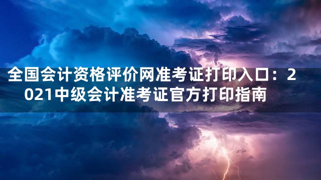 全国会计资格评价网准考证打印入口：2021中级会计准考证官方打印指南