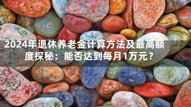 2024年退休养老金计算方法及最高额度探秘：能否达到每月1万元？