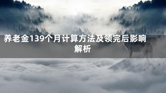 养老金139个月计算方法及领完后影响解析