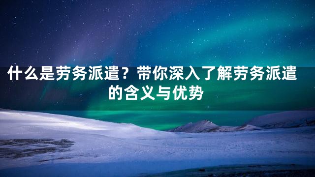 什么是劳务派遣？带你深入了解劳务派遣的含义与优势