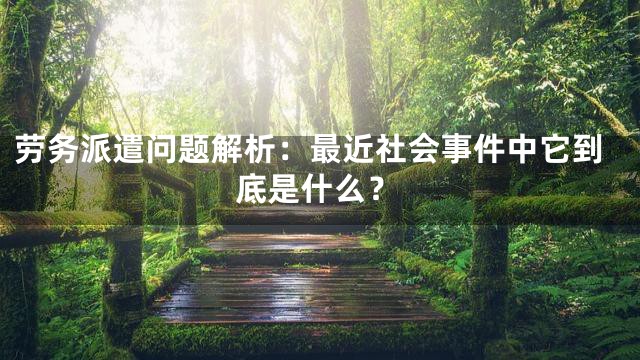 劳务派遣问题解析：最近社会事件中它到底是什么？