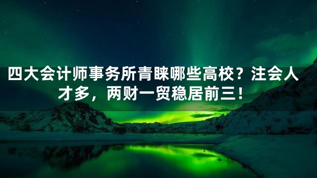 四大会计师事务所青睐哪些高校？注会人才多，两财一贸稳居前三！