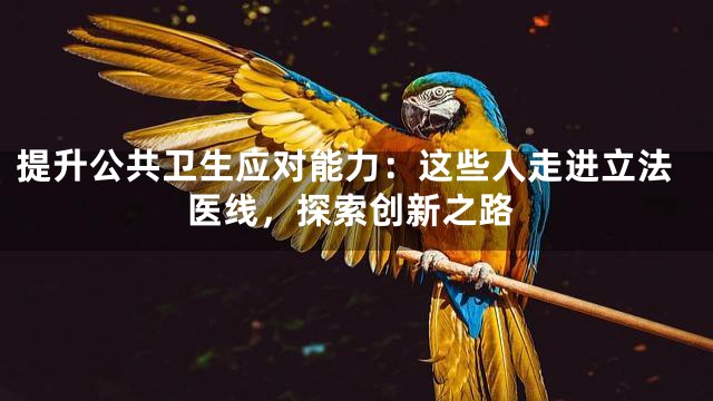 提升公共卫生应对能力：这些人走进立法医线，探索创新之路