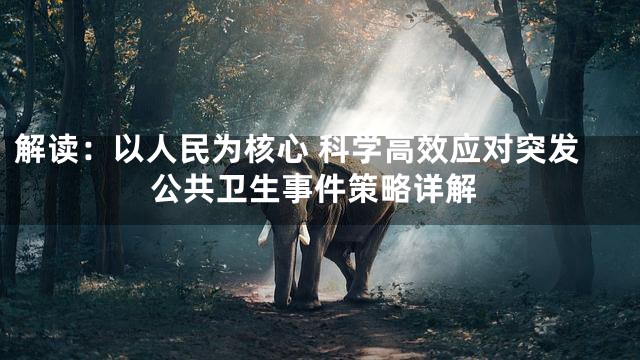 解读：以人民为核心 科学高效应对突发公共卫生事件策略详解