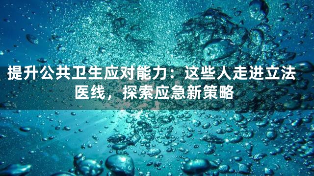 提升公共卫生应对能力：这些人走进立法医线，探索应急新策略