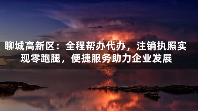 聊城高新区：全程帮办代办，注销执照实现零跑腿，便捷服务助力企业发展