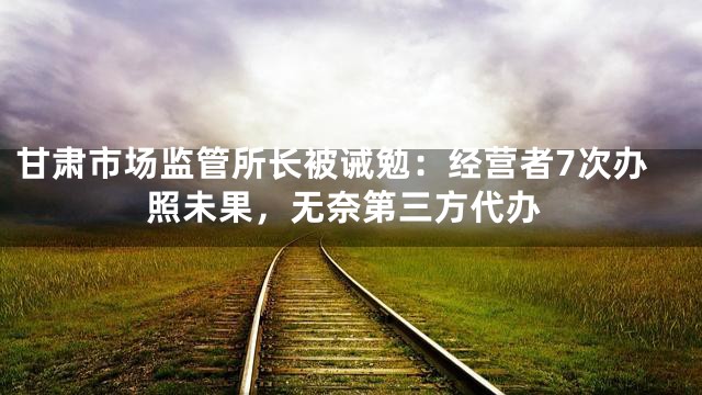 甘肃市场监管所长被诫勉：经营者7次办照未果，无奈第三方代办