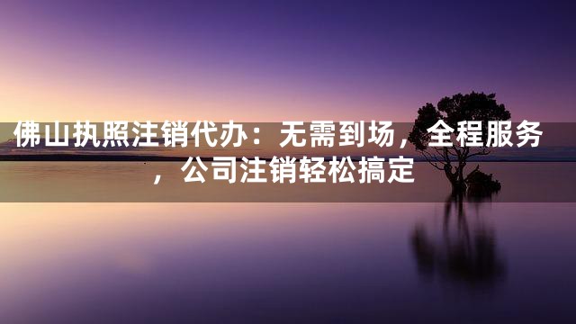 佛山执照注销代办：无需到场，全程服务，公司注销轻松搞定