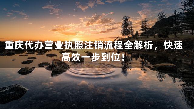 重庆代办营业执照注销流程全解析，快速高效一步到位！