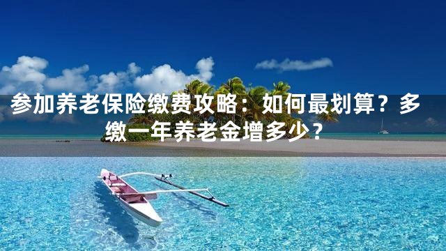 参加养老保险缴费攻略：如何最划算？多缴一年养老金增多少？