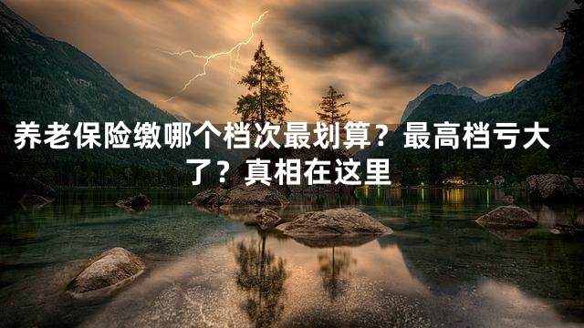 养老保险缴哪个档次最划算？最高档亏大了？真相在这里