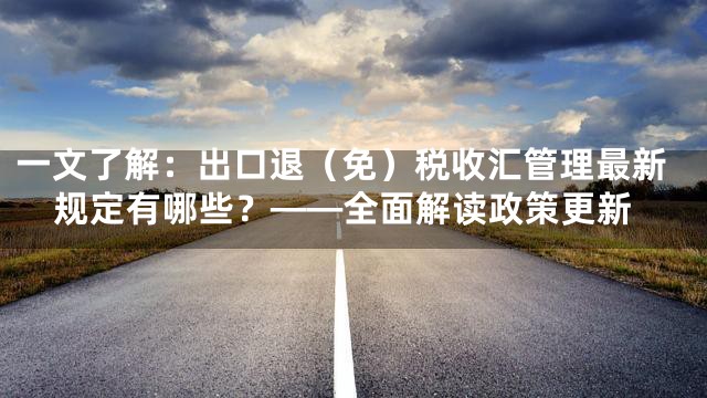 一文了解：出口退（免）税收汇管理最新规定有哪些？——全面解读政策更新