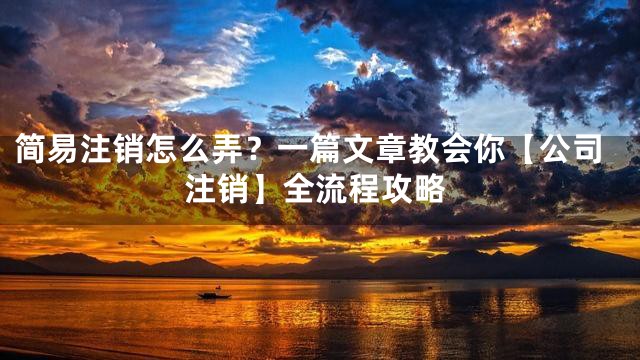 简易注销怎么弄？一篇文章教会你【公司注销】全流程攻略