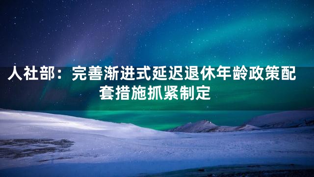 人社部：完善渐进式延迟退休年龄政策配套措施抓紧制定