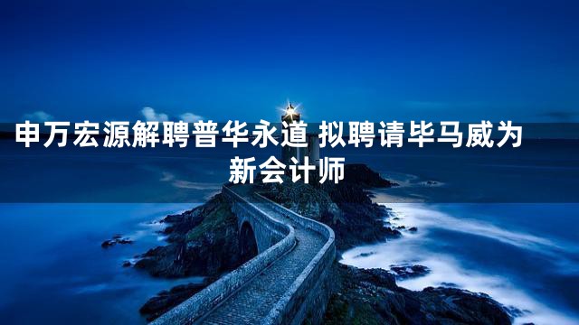 申万宏源解聘普华永道 拟聘请毕马威为新会计师