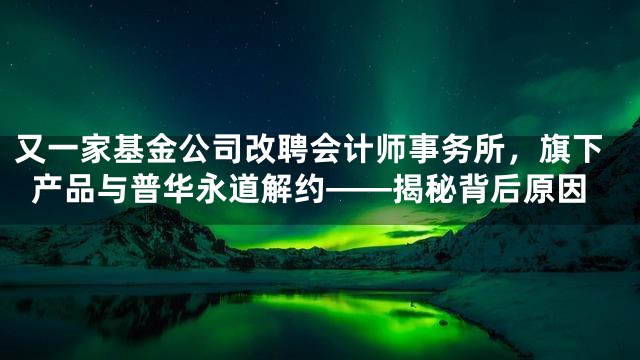 又一家基金公司改聘会计师事务所，旗下产品与普华永道解约——揭秘背后原因