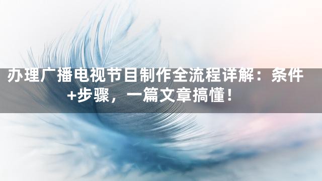 办理广播电视节目制作全流程详解：条件+步骤，一篇文章搞懂！