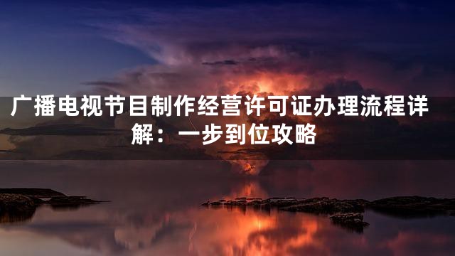 广播电视节目制作经营许可证办理流程详解：一步到位攻略