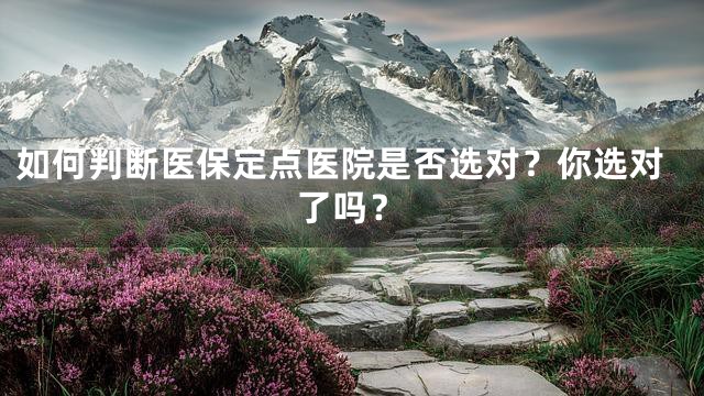 如何判断医保定点医院是否选对？你选对了吗？