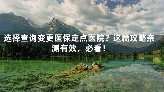 选择查询变更医保定点医院？这篇攻略亲测有效，必看！