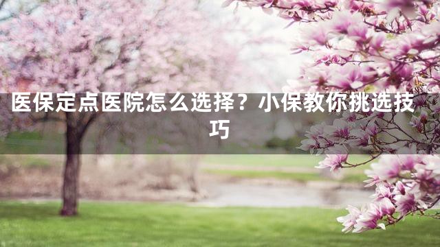 医保定点医院怎么选择？小保教你挑选技巧