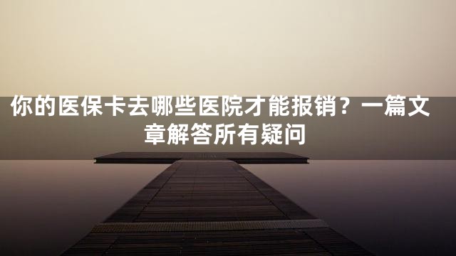 你的医保卡去哪些医院才能报销？一篇文章解答所有疑问