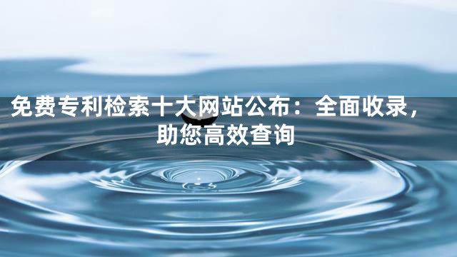 免费专利检索十大网站公布：全面收录，助您高效查询