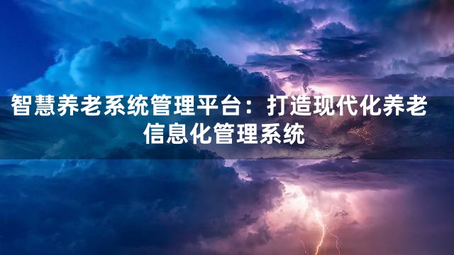 智慧养老系统管理平台：打造现代化养老信息化管理系统
