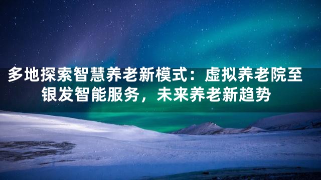 多地探索智慧养老新模式：虚拟养老院至银发智能服务，未来养老新趋势