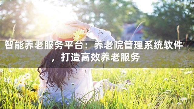 智能养老服务平台：养老院管理系统软件，打造高效养老服务