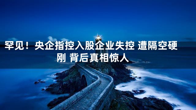 罕见！央企指控入股企业失控 遭隔空硬刚 背后真相惊人