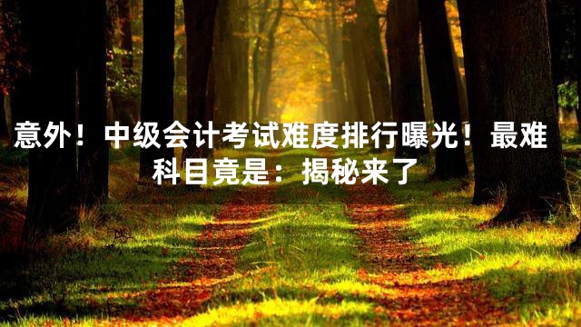 意外！中级会计考试难度排行曝光！最难科目竟是：揭秘来了