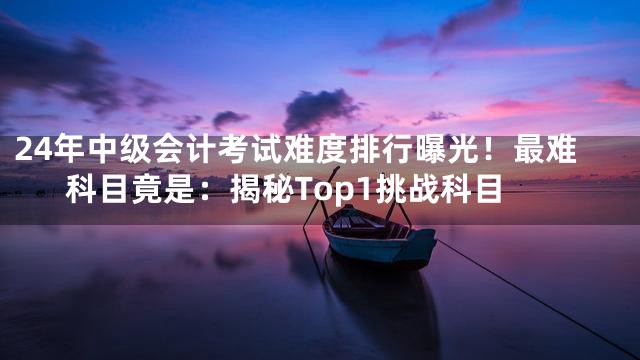 24年中级会计考试难度排行曝光！最难科目竟是：揭秘Top1挑战科目