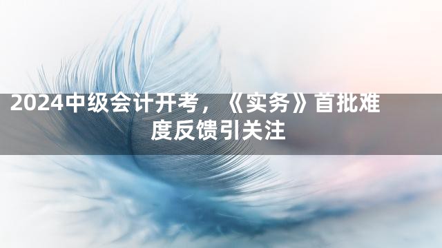 2024中级会计开考，《实务》首批难度反馈引关注