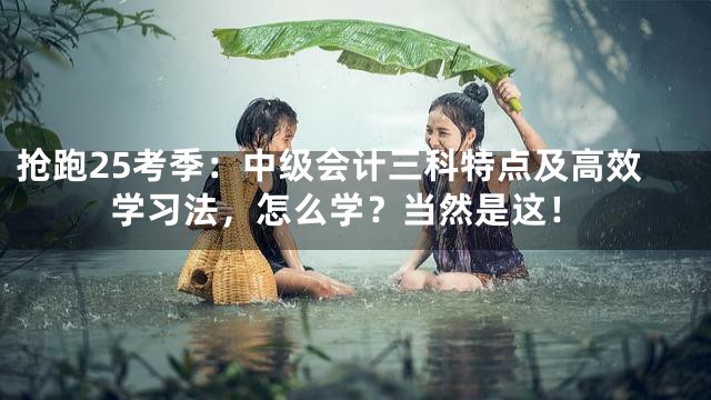 抢跑25考季：中级会计三科特点及高效学习法，怎么学？当然是这！