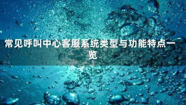 常见呼叫中心客服系统类型与功能特点一览
