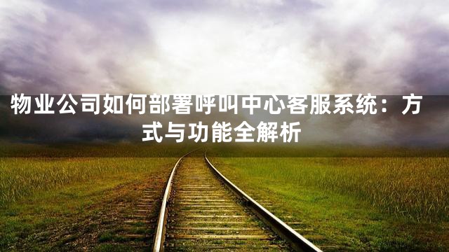 物业公司如何部署呼叫中心客服系统：方式与功能全解析