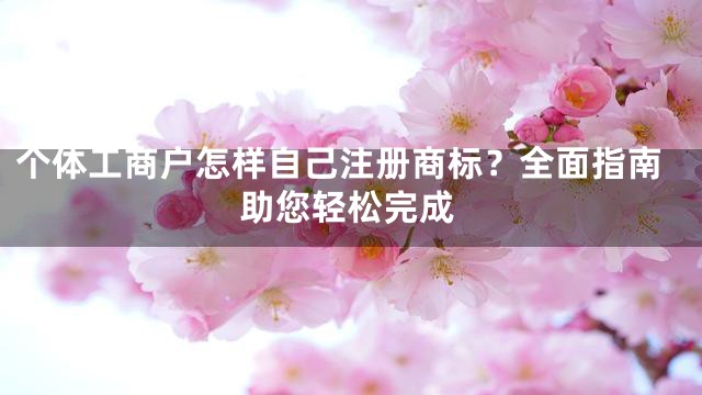 个体工商户怎样自己注册商标？全面指南助您轻松完成