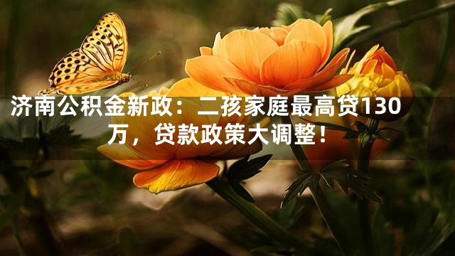 济南公积金新政：二孩家庭最高贷130万，贷款政策大调整！