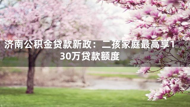 济南公积金贷款新政：二孩家庭最高享130万贷款额度