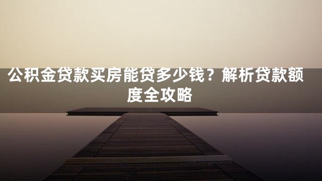 公积金贷款买房能贷多少钱？解析贷款额度全攻略