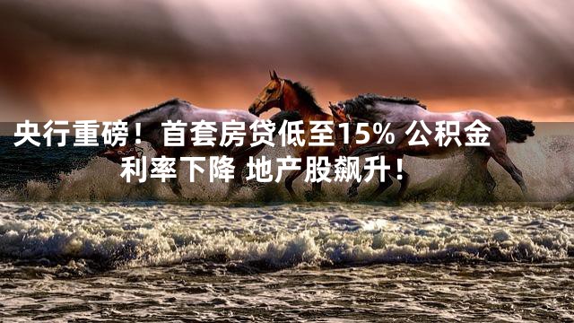 央行重磅！首套房贷低至15% 公积金利率下降 地产股飙升！