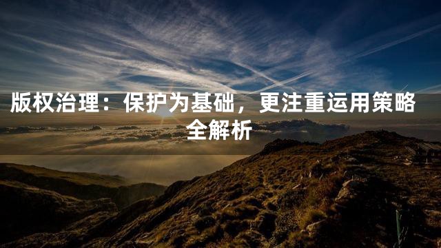 版权治理：保护为基础，更注重运用策略全解析