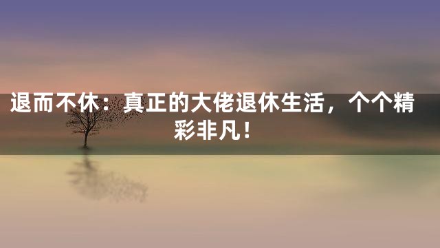 退而不休：真正的大佬退休生活，个个精彩非凡！