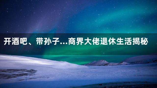 开酒吧、带孙子…商界大佬退休生活揭秘