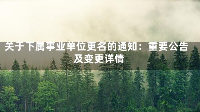 关于下属事业单位更名的通知：重要公告及变更详情