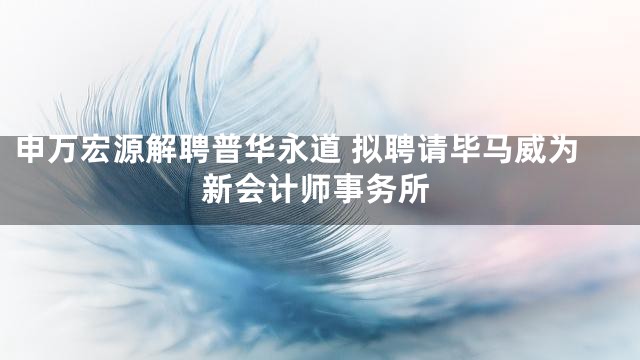 申万宏源解聘普华永道 拟聘请毕马威为新会计师事务所