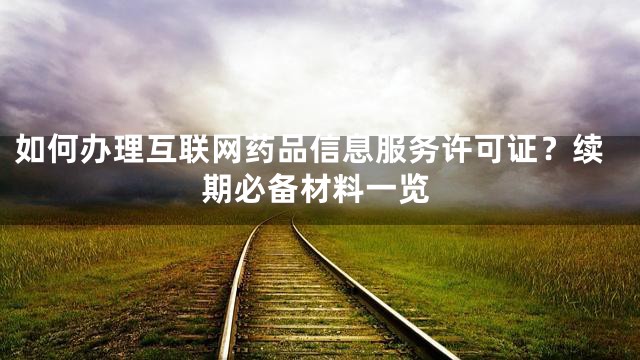 如何办理互联网药品信息服务许可证？续期必备材料一览