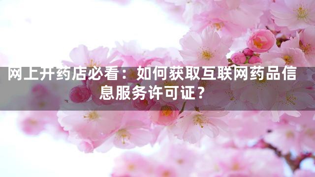 网上开药店必看：如何获取互联网药品信息服务许可证？