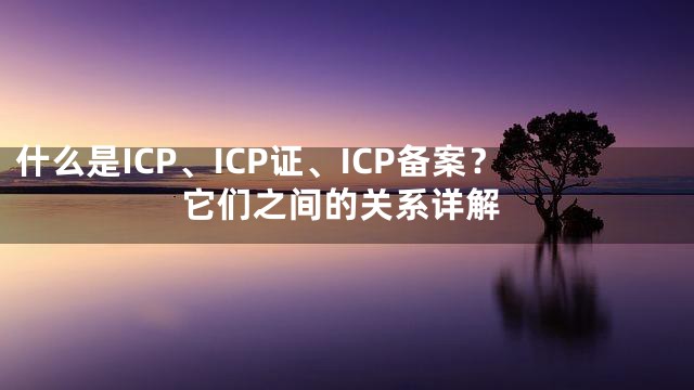 什么是ICP、ICP证、ICP备案？它们之间的关系详解